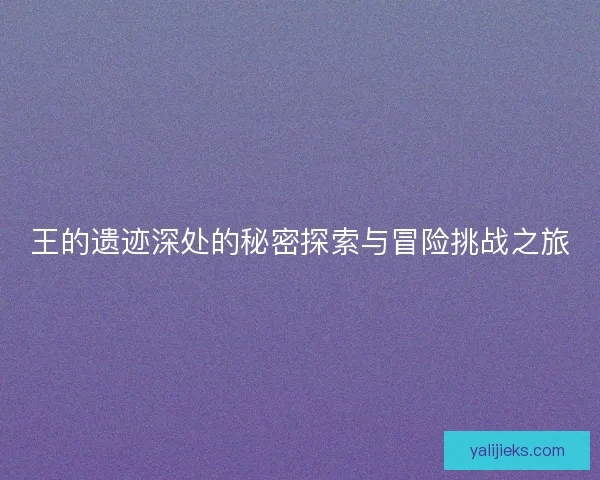 王的遗迹深处的秘密探索与冒险挑战之旅