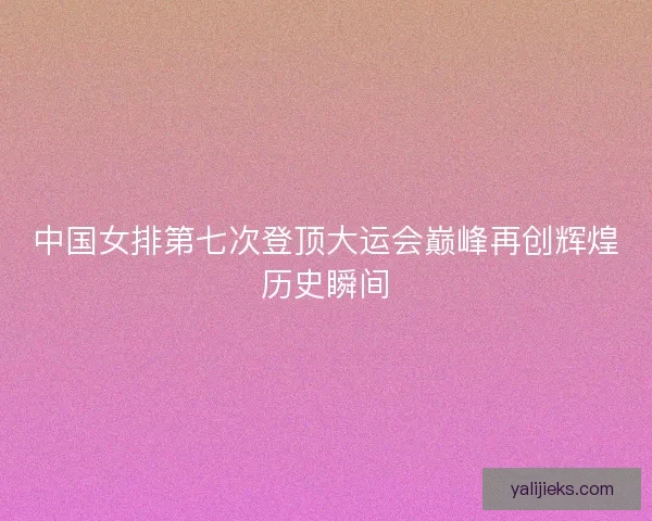 中国女排第七次登顶大运会巅峰再创辉煌历史瞬间