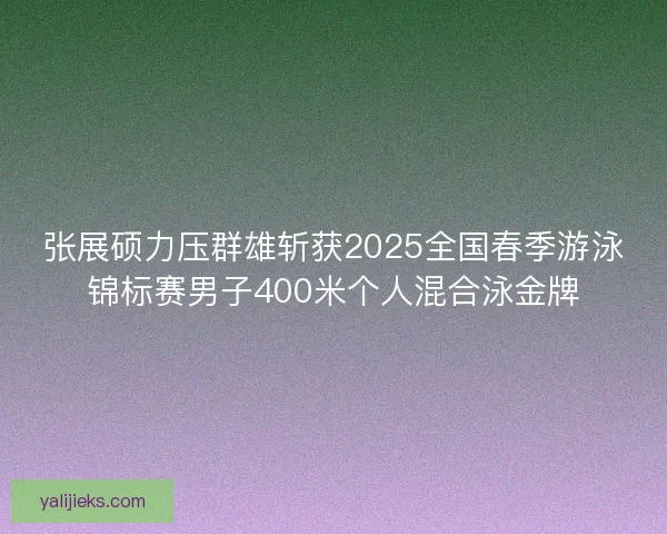 张展硕力压群雄斩获2025全国春季游泳锦标赛男子400米个人混合泳金牌