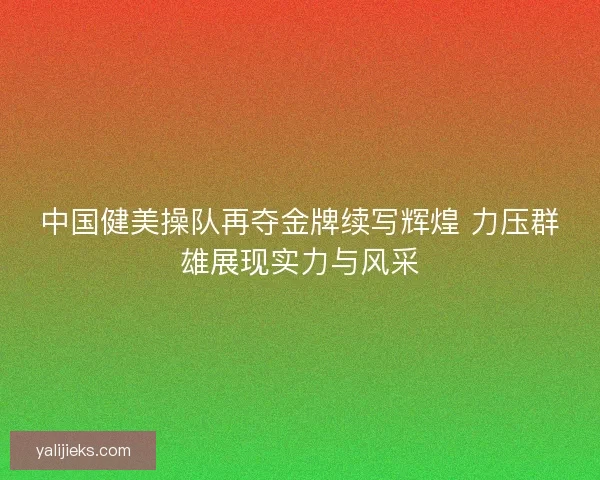 中国健美操队再夺金牌续写辉煌 力压群雄展现实力与风采