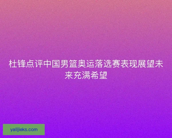 杜锋点评中国男篮奥运落选赛表现展望未来充满希望